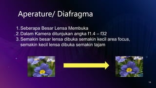 14
Aperature/ Diafragma
1.Seberapa Besar Lensa Membuka
2.Dalam Kamera ditunjukan angka f1.4 – f32
3.Semakin besar lensa dibuka semakin kecil area focus,
semakin kecil lensa dibuka semakin tajam
 