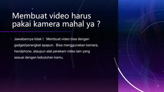 Membuat video harus
pakai kamera mahal ya ?
• Jawabannya tidak !. Membuat video bisa dengan
gadget/perangkat apapun. Bisa menggunakan kamera,
handphone, ataupun alat perekam video lain yang
sesuai dengan kebutuhan kamu.
3
 