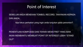 Point of Interest
6
SEBELUM ANDA MENEKAN TOMBOL RECORD, TANYAKAN KEPADA
DIRI ANDA:
Apa fokus perhatian yang ingin anda tunjukan pada penonton?
PENENTUAN KOMPOSISI DAN TEKNIK MEMOTRET YANG BAIK
AKAN MEMBANTU MEMBUAT POINT OF INTEREST LEBIH “STAND
OUT”
 