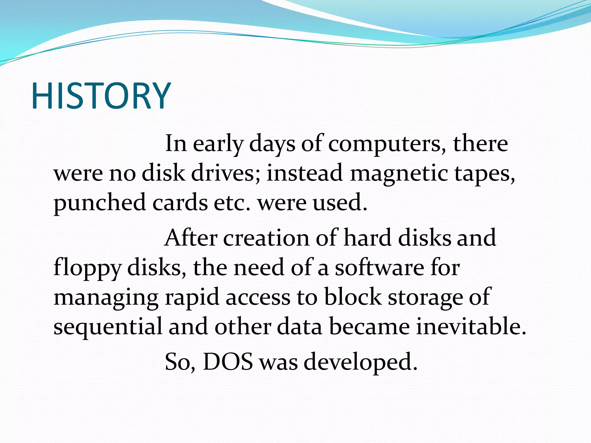 HISTORY
In early days of computers, there
were no disk drives; instead magnetic tapes,
punched cards etc. were used.
After creation of hard disks and
floppy disks, the need of a software for
managing rapid access to block storage of
sequential and other data became inevitable.
So, DOS was developed.
 