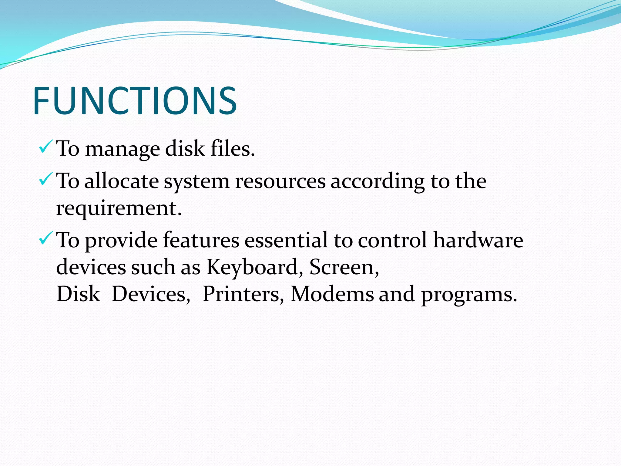 FUNCTIONS
To manage disk files.
To allocate system resources according to the
requirement.
To provide features essential to control hardware
devices such as Keyboard, Screen,
Disk Devices, Printers, Modems and programs.
 