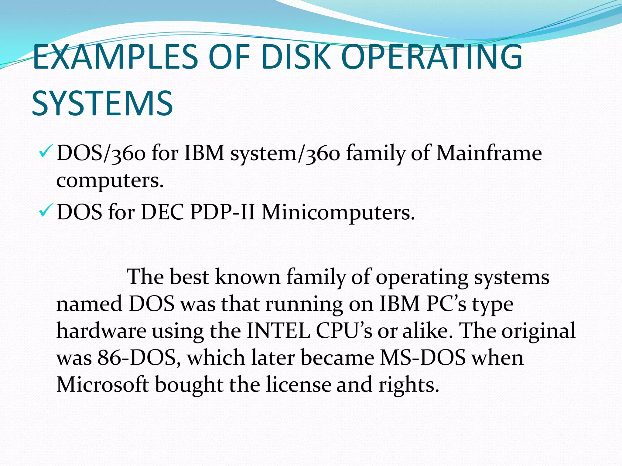 EXAMPLES OF DISK OPERATING
SYSTEMS
DOS/360 for IBM system/360 family of Mainframe
computers.
DOS for DEC PDP-II Minicomputers.
The best known family of operating systems
named DOS was that running on IBM PC’s type
hardware using the INTEL CPU’s or alike. The original
was 86-DOS, which later became MS-DOS when
Microsoft bought the license and rights.
 