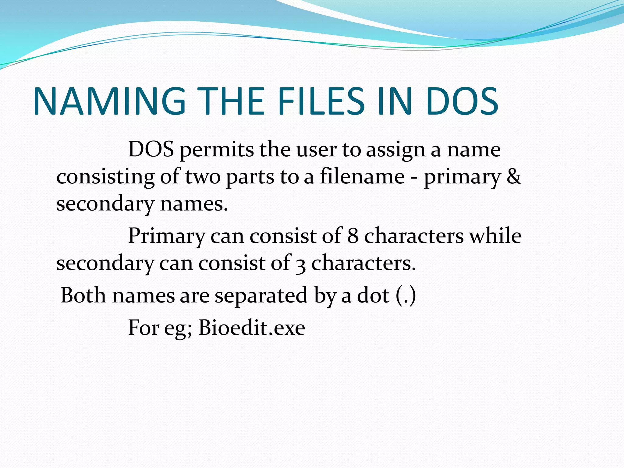 NAMING THE FILES IN DOS
DOS permits the user to assign a name
consisting of two parts to a filename - primary &
secondary names.
Primary can consist of 8 characters while
secondary can consist of 3 characters.
Both names are separated by a dot (.)
For eg; Bioedit.exe
 