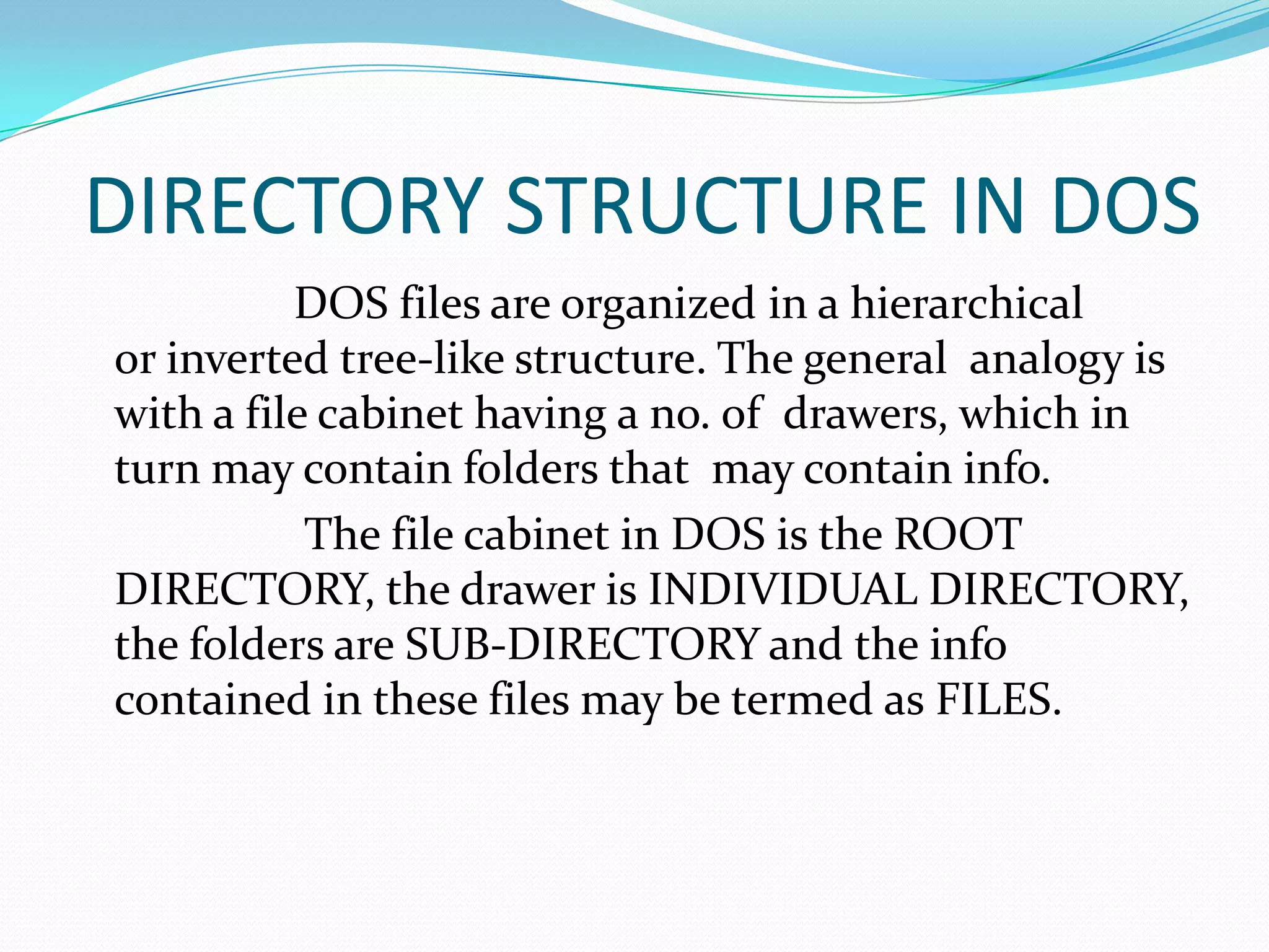 DIRECTORY STRUCTURE IN DOS
DOS files are organized in a hierarchical
or inverted tree-like structure. The general analogy is
with a file cabinet having a no. of drawers, which in
turn may contain folders that may contain info.
The file cabinet in DOS is the ROOT
DIRECTORY, the drawer is INDIVIDUAL DIRECTORY,
the folders are SUB-DIRECTORY and the info
contained in these files may be termed as FILES.
 