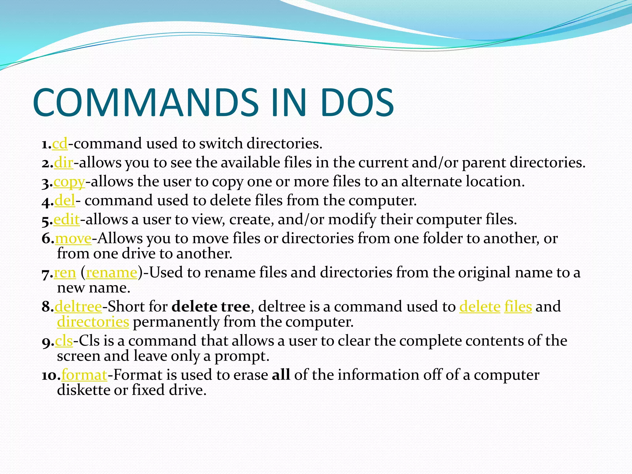 COMMANDS IN DOS
1.cd-command used to switch directories.
2.dir-allows you to see the available files in the current and/or parent directories.
3.copy-allows the user to copy one or more files to an alternate location.
4.del- command used to delete files from the computer.
5.edit-allows a user to view, create, and/or modify their computer files.
6.move-Allows you to move files or directories from one folder to another, or
from one drive to another.
7.ren (rename)-Used to rename files and directories from the original name to a
new name.
8.deltree-Short for delete tree, deltree is a command used to delete files and
directories permanently from the computer.
9.cls-Cls is a command that allows a user to clear the complete contents of the
screen and leave only a prompt.
10.format-Format is used to erase all of the information off of a computer
diskette or fixed drive.
 