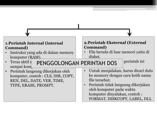 1.Perintah Internal (internal
Command)
• Instruksi yang ada di dalam memory
komputer (RAM).
• Terus aktif saat PC-DOS diaktifkan
sampai komputer dimatikikan.
• Perintah langsung dikerjakan oleh
komputer, contoh : CLS, DIR, COPY,
REN, DEL, DATE, VER, TIME,
TYPE, ERASE, PROMPT.
2.Perintah Eksternal (External
Command)
• File berada di luar memori yaitu di
disket.
• Untuk memberikan perintah ini
harus ada filenya.
• Untuk menjalakan, harus dicari dulu
ke momory dengan cara ketik nama
file tersebut.
• Perintah tidak langsung dikerjakan
oleh komputer pada waktu
komputer dinyalakan, contoh :
FORMAT, DISKCOPY, LABEL, DLL
PENGGOLONGAN PERINTAH DOS
 