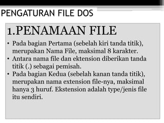 PENGATURAN FILE DOS
1.PENAMAAN FILE
• Pada bagian Pertama (sebelah kiri tanda titik),
merupakan Nama File, maksimal 8 karakter.
• Antara nama file dan ektension diberikan tanda
titik (.) sebagai pemisah.
• Pada bagian Kedua (sebelah kanan tanda titik),
merupakan nama extension file-nya, maksimal
hanya 3 huruf. Ekstension adalah type/jenis file
itu sendiri.
 