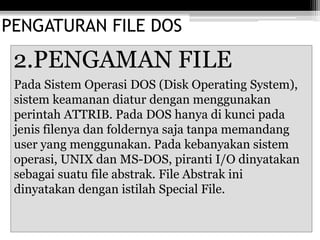 PENGATURAN FILE DOS
2.PENGAMAN FILE
Pada Sistem Operasi DOS (Disk Operating System),
sistem keamanan diatur dengan menggunakan
perintah ATTRIB. Pada DOS hanya di kunci pada
jenis filenya dan foldernya saja tanpa memandang
user yang menggunakan. Pada kebanyakan sistem
operasi, UNIX dan MS-DOS, piranti I/O dinyatakan
sebagai suatu file abstrak. File Abstrak ini
dinyatakan dengan istilah Special File.
 