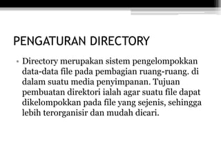 PENGATURAN DIRECTORY
• Directory merupakan sistem pengelompokkan
data-data file pada pembagian ruang-ruang. di
dalam suatu media penyimpanan. Tujuan
pembuatan direktori ialah agar suatu file dapat
dikelompokkan pada file yang sejenis, sehingga
lebih terorganisir dan mudah dicari.
 