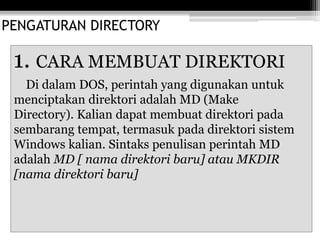 PENGATURAN DIRECTORY
1. CARA MEMBUAT DIREKTORI
Di dalam DOS, perintah yang digunakan untuk
menciptakan direktori adalah MD (Make
Directory). Kalian dapat membuat direktori pada
sembarang tempat, termasuk pada direktori sistem
Windows kalian. Sintaks penulisan perintah MD
adalah MD [ nama direktori baru] atau MKDIR
[nama direktori baru]
 