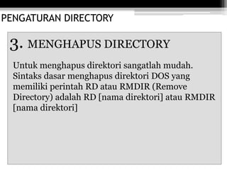 PENGATURAN DIRECTORY
3. MENGHAPUS DIRECTORY
Untuk menghapus direktori sangatlah mudah.
Sintaks dasar menghapus direktori DOS yang
memiliki perintah RD atau RMDIR (Remove
Directory) adalah RD [nama direktori] atau RMDIR
[nama direktori]
 
