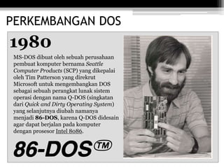 PERKEMBANGAN DOS
1980
MS-DOS dibuat oleh sebuah perusahaan
pembuat komputer bernama Seattle
Computer Products (SCP) yang dikepalai
oleh Tim Patterson yang direkrut
Microsoft untuk mengembangkan DOS
sebagai sebuah perangkat lunak sistem
operasi dengan nama Q-DOS (singkatan
dari Quick and Dirty Operating System)
yang selanjutnya diubah namanya
menjadi 86-DOS, karena Q-DOS didesain
agar dapat berjalan pada komputer
dengan prosesor Intel 8086.
 