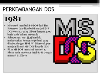 PERKEMBANGAN DOS
1981
• Microsoft membeli 86-DOS dari Tim
Patterson dan diperbaiki menjadi MS
DOS versi 1.0 yang dibuat dengan 4000
baris kode bahasa assembly
• Selanjutnya, saat IBM hendak
meluncurkan komputer pribadi yang
disebut dengan IBM PC, Microsoft pun
menjual lisensi MS-DOS kepada IBM.
• Fitur MS DOS memakai memori 12
Kbyte pada processor intel 8086 dengan
memori 64 Kbyte.
 