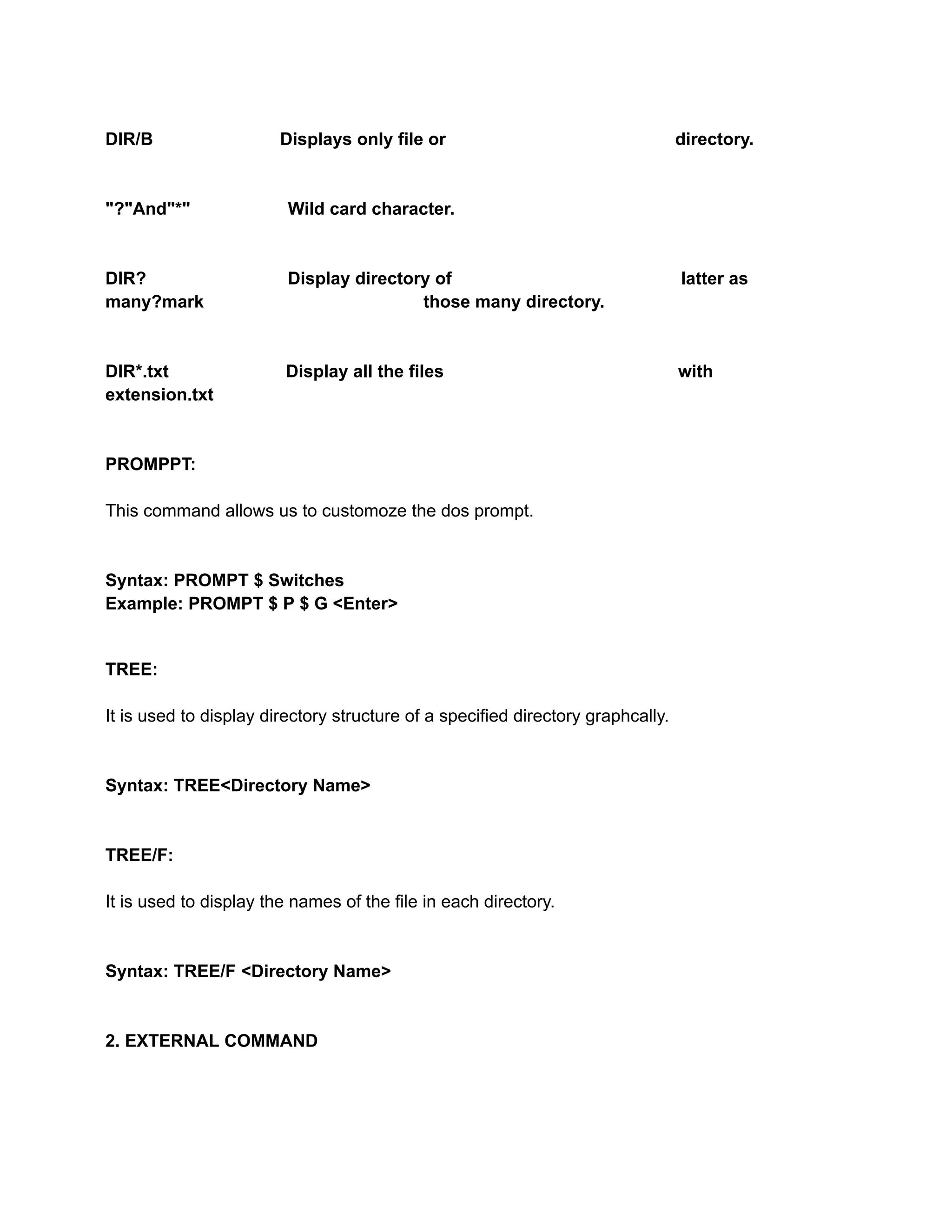 DIR/B Displays only file or directory.
"?"And"*" Wild card character.
DIR? Display directory of latter as
many?mark those many directory.
DIR*.txt Display all the files with
extension.txt
PROMPPT:
This command allows us to customoze the dos prompt.
Syntax: PROMPT $ Switches
Example: PROMPT $ P $ G <Enter>
TREE:
It is used to display directory structure of a specified directory graphcally.
Syntax: TREE<Directory Name>
TREE/F:
It is used to display the names of the file in each directory.
Syntax: TREE/F <Directory Name>
2. EXTERNAL COMMAND
 