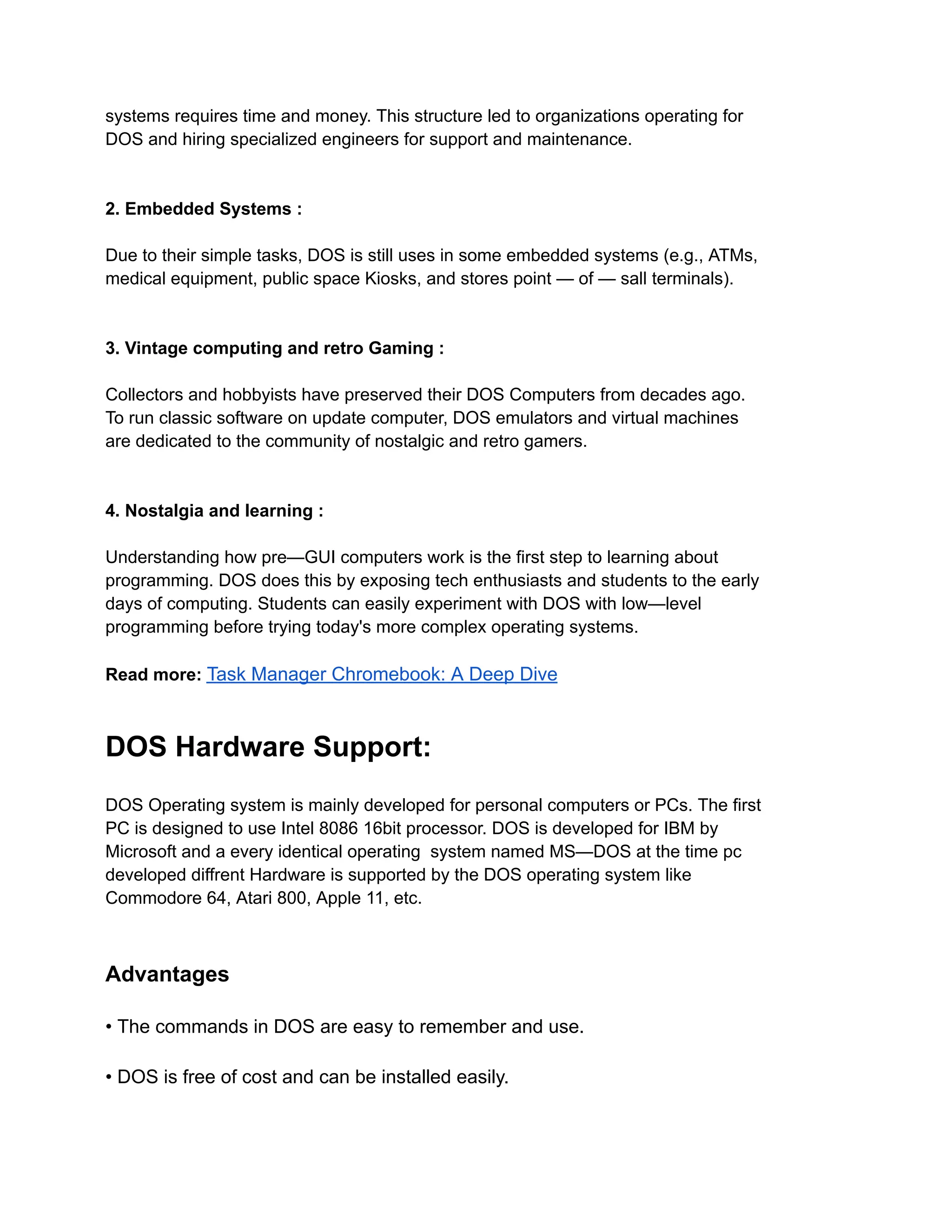 systems requires time and money. This structure led to organizations operating for
DOS and hiring specialized engineers for support and maintenance.
2. Embedded Systems :
Due to their simple tasks, DOS is still uses in some embedded systems (e.g., ATMs,
medical equipment, public space Kiosks, and stores point — of — sall terminals).
3. Vintage computing and retro Gaming :
Collectors and hobbyists have preserved their DOS Computers from decades ago.
To run classic software on update computer, DOS emulators and virtual machines
are dedicated to the community of nostalgic and retro gamers.
4. Nostalgia and learning :
Understanding how pre—GUI computers work is the first step to learning about
programming. DOS does this by exposing tech enthusiasts and students to the early
days of computing. Students can easily experiment with DOS with low—level
programming before trying today's more complex operating systems.
Read more: Task Manager Chromebook: A Deep Dive
DOS Hardware Support:
DOS Operating system is mainly developed for personal computers or PCs. The first
PC is designed to use Intel 8086 16bit processor. DOS is developed for IBM by
Microsoft and a every identical operating system named MS—DOS at the time pc
developed diffrent Hardware is supported by the DOS operating system like
Commodore 64, Atari 800, Apple 11, etc.
Advantages
• The commands in DOS are easy to remember and use.
• DOS is free of cost and can be installed easily.
 