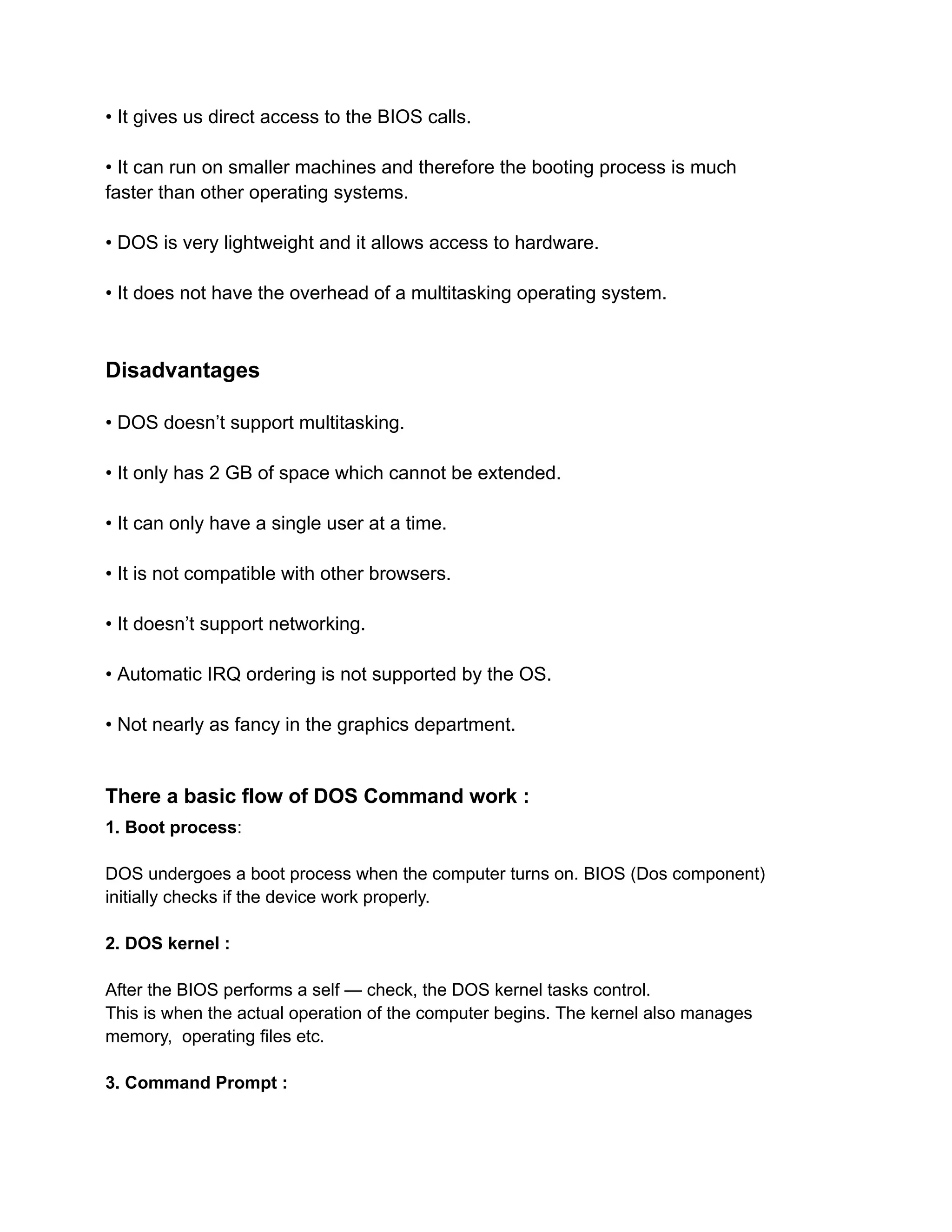 • It gives us direct access to the BIOS calls.
• It can run on smaller machines and therefore the booting process is much
faster than other operating systems.
• DOS is very lightweight and it allows access to hardware.
• It does not have the overhead of a multitasking operating system.
Disadvantages
• DOS doesn’t support multitasking.
• It only has 2 GB of space which cannot be extended.
• It can only have a single user at a time.
• It is not compatible with other browsers.
• It doesn’t support networking.
• Automatic IRQ ordering is not supported by the OS.
• Not nearly as fancy in the graphics department.
There a basic flow of DOS Command work :
1. Boot process:
DOS undergoes a boot process when the computer turns on. BIOS (Dos component)
initially checks if the device work properly.
2. DOS kernel :
After the BIOS performs a self — check, the DOS kernel tasks control.
This is when the actual operation of the computer begins. The kernel also manages
memory, operating files etc.
3. Command Prompt :
 