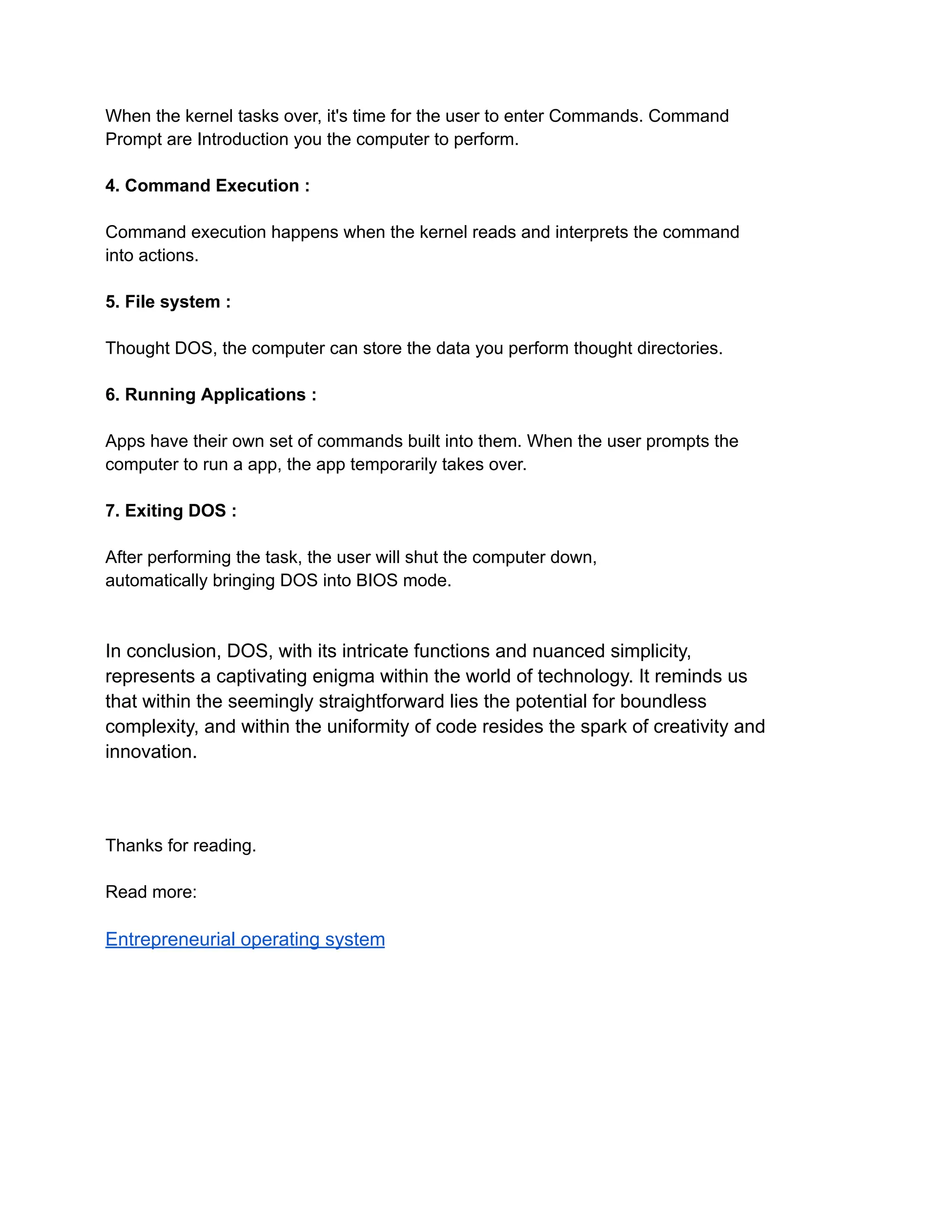 When the kernel tasks over, it's time for the user to enter Commands. Command
Prompt are Introduction you the computer to perform.
4. Command Execution :
Command execution happens when the kernel reads and interprets the command
into actions.
5. File system :
Thought DOS, the computer can store the data you perform thought directories.
6. Running Applications :
Apps have their own set of commands built into them. When the user prompts the
computer to run a app, the app temporarily takes over.
7. Exiting DOS :
After performing the task, the user will shut the computer down,
automatically bringing DOS into BIOS mode.
In conclusion, DOS, with its intricate functions and nuanced simplicity,
represents a captivating enigma within the world of technology. It reminds us
that within the seemingly straightforward lies the potential for boundless
complexity, and within the uniformity of code resides the spark of creativity and
innovation.
Thanks for reading.
Read more:
Entrepreneurial operating system
 