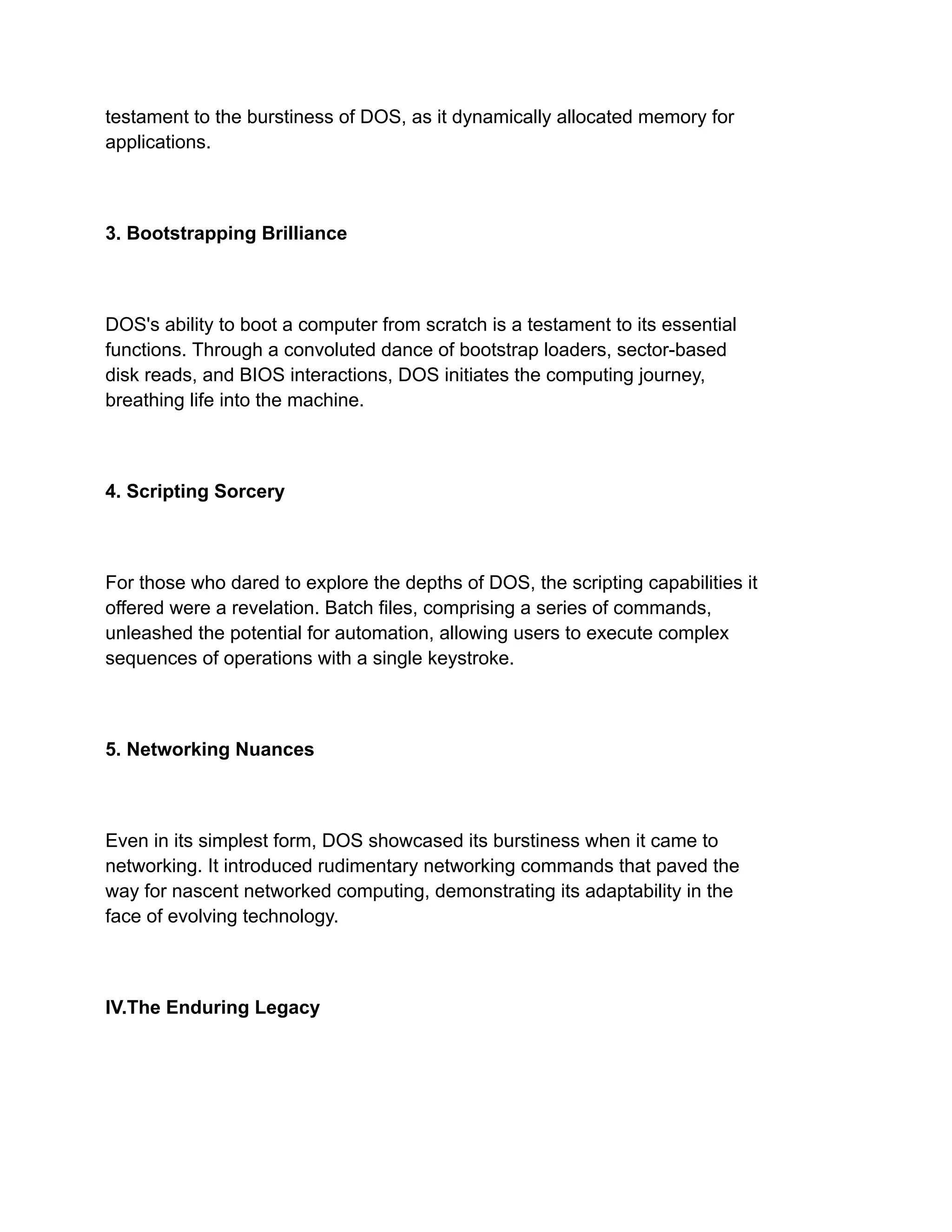 testament to the burstiness of DOS, as it dynamically allocated memory for
applications.
3. Bootstrapping Brilliance
DOS's ability to boot a computer from scratch is a testament to its essential
functions. Through a convoluted dance of bootstrap loaders, sector-based
disk reads, and BIOS interactions, DOS initiates the computing journey,
breathing life into the machine.
4. Scripting Sorcery
For those who dared to explore the depths of DOS, the scripting capabilities it
offered were a revelation. Batch files, comprising a series of commands,
unleashed the potential for automation, allowing users to execute complex
sequences of operations with a single keystroke.
5. Networking Nuances
Even in its simplest form, DOS showcased its burstiness when it came to
networking. It introduced rudimentary networking commands that paved the
way for nascent networked computing, demonstrating its adaptability in the
face of evolving technology.
IV.The Enduring Legacy
 