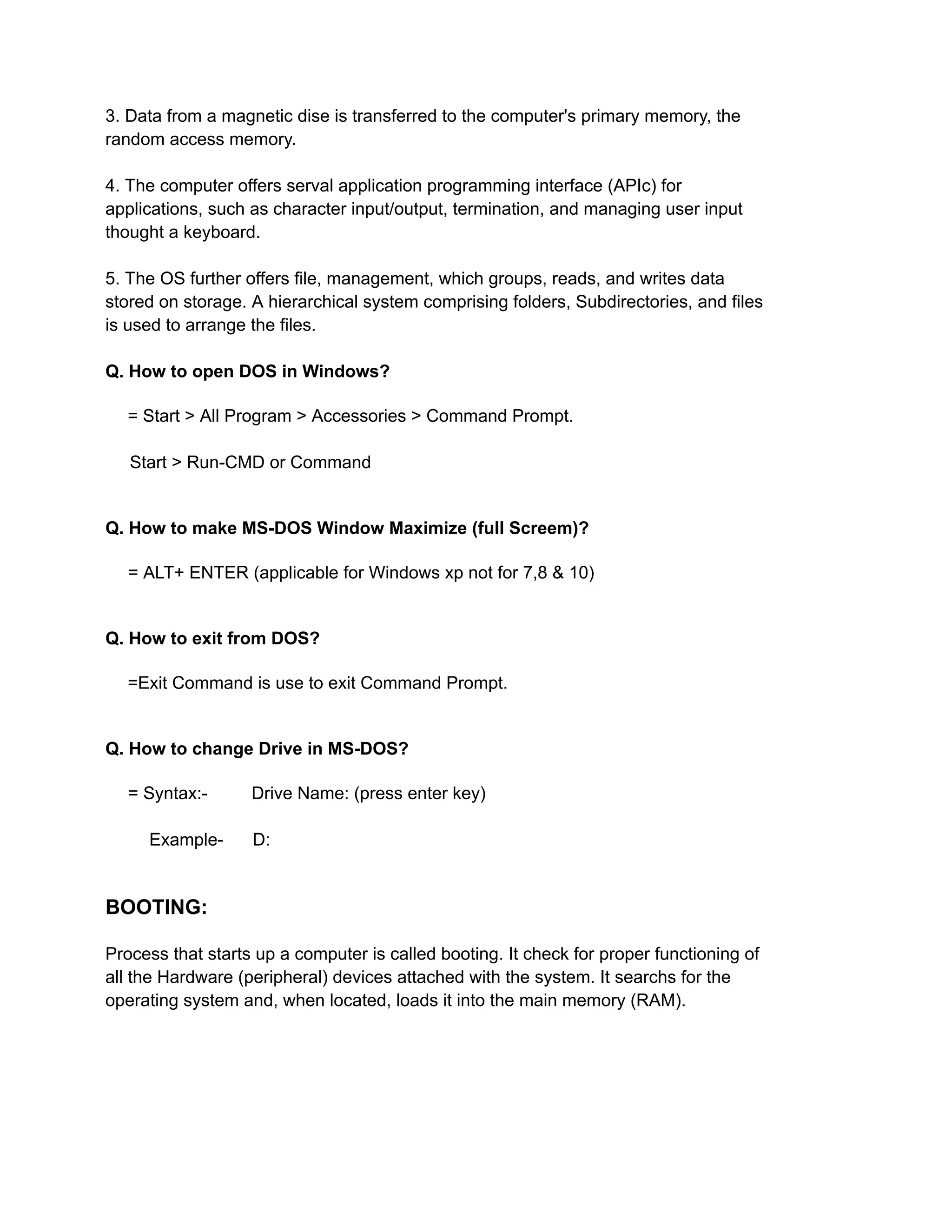 3. Data from a magnetic dise is transferred to the computer's primary memory, the
random access memory.
4. The computer offers serval application programming interface (APIc) for
applications, such as character input/output, termination, and managing user input
thought a keyboard.
5. The OS further offers file, management, which groups, reads, and writes data
stored on storage. A hierarchical system comprising folders, Subdirectories, and files
is used to arrange the files.
Q. How to open DOS in Windows?
= Start > All Program > Accessories > Command Prompt.
Start > Run-CMD or Command
Q. How to make MS-DOS Window Maximize (full Screem)?
= ALT+ ENTER (applicable for Windows xp not for 7,8 & 10)
Q. How to exit from DOS?
=Exit Command is use to exit Command Prompt.
Q. How to change Drive in MS-DOS?
= Syntax:- Drive Name: (press enter key)
Example- D:
BOOTING:
Process that starts up a computer is called booting. It check for proper functioning of
all the Hardware (peripheral) devices attached with the system. It searchs for the
operating system and, when located, loads it into the main memory (RAM).
 