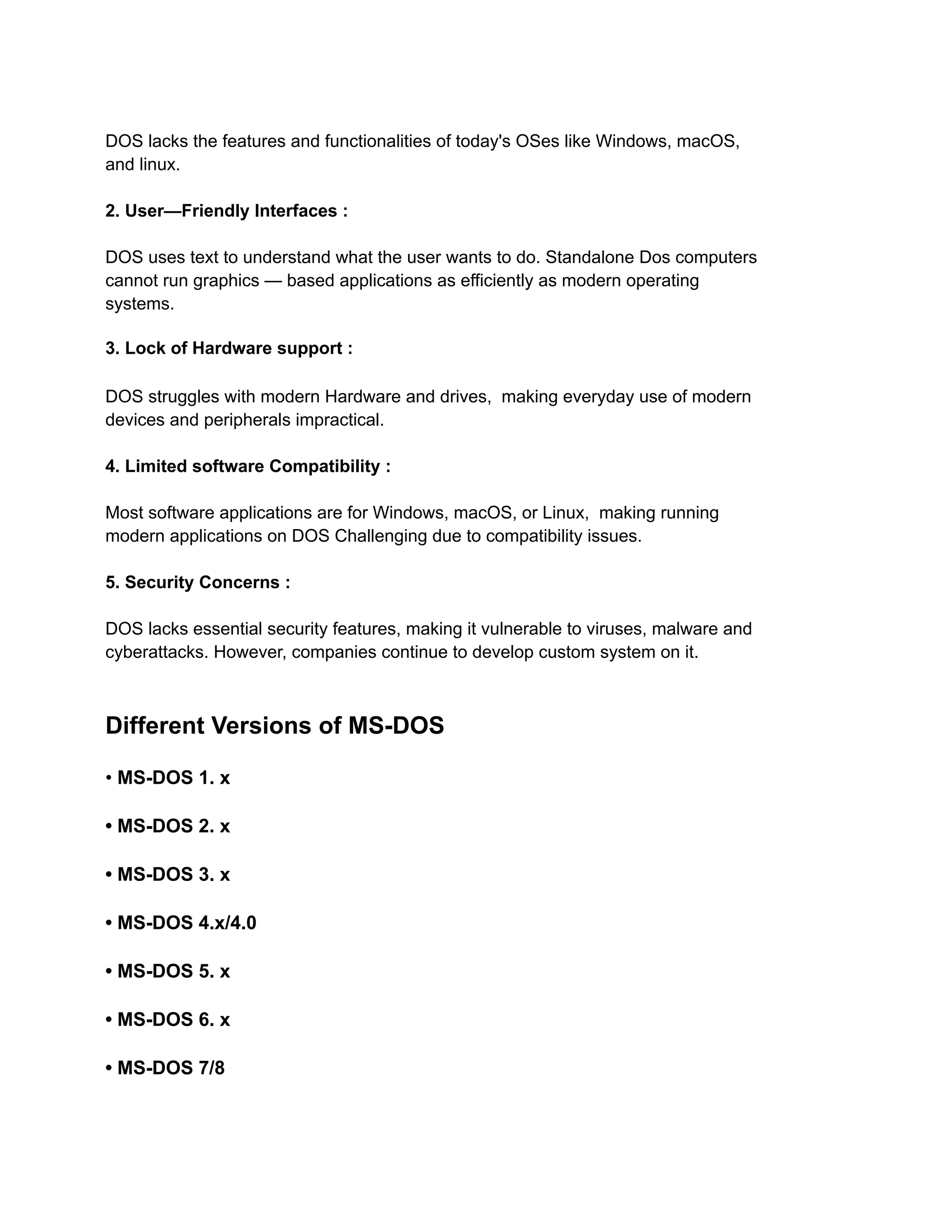 DOS lacks the features and functionalities of today's OSes like Windows, macOS,
and linux.
2. User—Friendly Interfaces :
DOS uses text to understand what the user wants to do. Standalone Dos computers
cannot run graphics — based applications as efficiently as modern operating
systems.
3. Lock of Hardware support :
DOS struggles with modern Hardware and drives, making everyday use of modern
devices and peripherals impractical.
4. Limited software Compatibility :
Most software applications are for Windows, macOS, or Linux, making running
modern applications on DOS Challenging due to compatibility issues.
5. Security Concerns :
DOS lacks essential security features, making it vulnerable to viruses, malware and
cyberattacks. However, companies continue to develop custom system on it.
Different Versions of MS-DOS
• MS-DOS 1. x
• MS-DOS 2. x
• MS-DOS 3. x
• MS-DOS 4.x/4.0
• MS-DOS 5. x
• MS-DOS 6. x
• MS-DOS 7/8
 