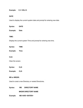 Example: C:/> VOL D:
DATE
Used to display the current system date and prompt for entering new date.
Syntax: DATE
Example: Date
TIME:
Display the current system Time and prompt for entering new time.
Syntax: TIME
Example: Time
CLS:
Clear the screen.
Syntax: CLS
Example: CLS
MD or MKDIR:
Used to creat a new Directory or nested Directories.
Syntax: MD DIRECTORY NAME
MKDIR DIRECTORY NAME
Example: MD HARI <ENTER>
 