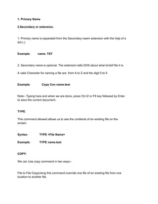 1. Primary Name
2.Secondary or extension.
1. Primary name is separated from the Secondary naem extension with the help of a
dot (.)
Example: name. TXT
2. Secondary name is optional. The extension tells DOS about what kindof file it is.
A valid Character for naming a file are. from A to Z and the digit 0 to 9
Example: Copy Con name.text
Note:- Typing hare and when we are done, press Ctr+Z or F6 key followed by Enter
to save the current document.
TYPE:
This command allowed allows us to see the conttents of an existing file on the
screen.
Syntax: TYPE <File Name>
Example: TYPE name.text
COPY:
We can Use copy command in two ways:-
File to File CopyUsing this command override one file of an existing file from one
location to another file.
 