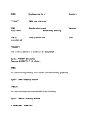 DIR/B Displays only file or directory.
"?"And"*" Wild card character.
DIR? Display directory of latter as
many?mark those many directory.
DIR*.txt Display all the files with
extension.txt
PROMPPT:
This command allows us to customoze the dos prompt.
Syntax: PROMPT $ Switches
Example: PROMPT $ P $ G <Enter>
TREE:
It is used to display directory structure of a specified directory graphcally.
Syntax: TREE<Directory Name>
TREE/F:
It is used to display the names of the file in each directory.
Syntax: TREE/F <Directory Name>
2. EXTERNAL COMMAND
 