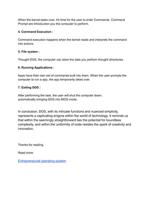 When the kernel tasks over, it's time for the user to enter Commands. Command
Prompt are Introduction you the computer to perform.
4. Command Execution :
Command execution happens when the kernel reads and interprets the command
into actions.
5. File system :
Thought DOS, the computer can store the data you perform thought directories.
6. Running Applications :
Apps have their own set of commands built into them. When the user prompts the
computer to run a app, the app temporarily takes over.
7. Exiting DOS :
After performing the task, the user will shut the computer down,
automatically bringing DOS into BIOS mode.
In conclusion, DOS, with its intricate functions and nuanced simplicity,
represents a captivating enigma within the world of technology. It reminds us
that within the seemingly straightforward lies the potential for boundless
complexity, and within the uniformity of code resides the spark of creativity and
innovation.
Thanks for reading.
Read more:
Entrepreneurial operating system
 