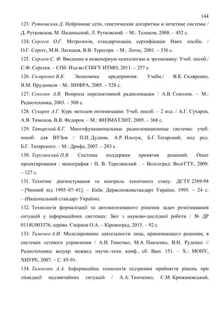 144
123. Рутковская Д. Нейронные сети, генетические алгоритмы и нечеткие системы /
Д. Рутковская, М. Пилиньский, Л. Рутковский. – М.: Телеком, 2008. – 452 с.
124. Сергєєв О.Г. Метрологія, стандартизація, сертифікація: Навч. посібн. /
О.Г. Сергєє, М.В. Латишев, В.В. Терегеря. – М.: Логос, 2001. – 536 с.
125. Сергеев С. Ф. Введение в инженерную психологию и эргономику: Учеб. пособ./
С.Ф. Сергеев. – СПб: Изд-во СПбГУ ИТМО, 2011. – 257 с.
126. Скляренко В.К. Экономика предприятия: Учебн./ В.К. Скляренко,
В.М. Прудников – М.: ИНФРА, 2005. – 528 с.
127. Соколов А.В. Вопросы перспективной радиолокации / А.В. Соколов. – М.:
Радиотехника, 2003. – 508 с.
128. Сухарев А.Г. Курс методов оптимизации: Учеб. пособ. – 2 изд. / А.Г. Сухарев,
А.В. Тимохов, В.В. Федоров. – М.: ФИЗМАТЛИТ, 2005. – 368 с.
129. Татарский Б.Г. Многофункциональные радиолокационные системы: учеб.
пособ. для ВУЗов / П.И. Дудник, А.Р. Ильчук, Б.Г. Татарский; под ред.
Б.Г. Татарского. – М.: Дрофа, 2007. – 283 с.
130. Терелянский П.В. Системы поддержки принятия решений. Опыт
проектирования : монография / П. В. Терелянский . – Волгоград: ВолгГТУ, 2009.
– 127 с.
131. Технічне діагностування та контроль технічного стану: ДСТУ 2389-94
– [Чинний від 1995–07–01]. – Київ: Держспоживстандарт України, 1995. – 24 с.
– (Національний стандарт України).
132. Технологія формалізації та автоматизованого рішення задач розпізнавання
ситуацій у інформаційних системах: Звіт з науково-дослідної роботи / № ДР
0114U003376; керівн. Смірнов О.А. – Кіровоград, 2015. – 92 с.
133. Тимочко А.И. Моделирование деятельности лица, принимающего решения, в
системах сетевого управления / А.И. Тимочко, М.А. Павленко, В.Н. Руденко //
Радиотехника: всеукр. межвед. научн.-техн. конф., сб. Вып. 151. – Х.: МОНУ,
ХНУРЕ, 2007. – С. 85-91.
134. Тимченко А.А. Інформаційна технологія підтримки прийняття рішень при
ліквідації надзвичайних ситуацій / А.А. Тимченко, Є.М. Крижановський,
 
