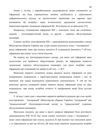 49
Однак у зв’язку з передбачуваною неоднорідністю вимог споживачів до
інформації, що буде отримуватися, виникає необхідність у здійснюванні
диференціального підходу до діагностичних нормативів для окремих груп
споживачів. Це потребує, окрім встановлених, урахування діагностичних
нормативів окремих споживачів інформації ІІС. Розглянемо це на прикладах [75].
Наприклад, споживачами інформації ІПС є одночасно лише два споживача:
перший – Антитерористичний центр, та другий – термінал обслуговування
пасажирів.
Єдиним засобом спостереження ІПС є трикоординатна радіолокаційна станція
Міністерства оборони України, яка згідно оцінки технічного стану є “несправною” –
видає інформацію лише про похилу дальність R та радіальну швидкість V об’єкту,
інформація про азимут та кут місця відсутня.
На відміну від Антитерористичного центру, для якого цієї інформації явно
недостатньо для прийняття обґрунтованих рішень, ця інформація повністю
задовольняє термінал обслуговування пасажирів, для якого потрібна лише
інформація про очікуваний час прибуття об’єкту – t=R/V.
Вимогами першого споживача можна вважати видачу інформації по всім
вимірюваним координатам з характеристиками вимірювання кожної з них не
нижчими, ніж задані відповідною нормативною документацією. У той же час
вимогами другого споживача можна вважати видачу інформації лише по двох
координатах, при цьому потрібна точність їх вимірювання може бути суттєво
нижчою.
У зв’язку з цим один з можливих варіантів прийняття рішення про стан засобу
спостереження – “несправний” (Міністерство оборони України), “несправний” або
“непрацездатний” (Антитерористичний центр) та “працездатний” (термінал
обслуговування пасажирів).
Нескладно показати, що якщо в якості джерела інформації буде розглянута
двокоординатна РЛС П-18, яка згідно оцінки технічного стану є “несправною” –
видає лише інформацію про похилу дальність R, при відомих часі оновлення даних
to та переміщенні за цей час об’єкту ∆R, вона може повністю задовольнити потреби
 