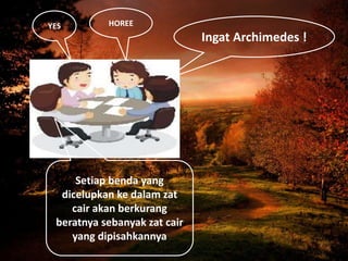 Ingat Archimedes !
Setiap benda yang
dicelupkan ke dalam zat
cair akan berkurang
beratnya sebanyak zat cair
yang dipisahkannya
YES HOREE
 