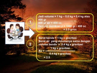 Jadi volume = 1 kg – 0.6 kg = 0.4 kg atau
400 gr
400 gr air = 400 cc.
Dengan demikian ρ = 1000 gr / 400 cc
= 2.5 gr/cc
Berat benda = 1 kg x gravitasi
Berat air yang volumenya sama dengan
volume benda = 0.4 kg x gravitasi
BJ =
= 2.5
1
2
1 kg x gravitasi
0.4 kg x gravitasi
 