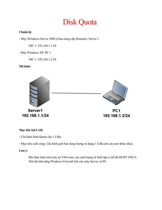 Disk Quota
Chuẩn bị:
- Máy Windows Server 2008 (chưa nâng cấp Domain): Server 1
NIC 1: 192.168.1.1/24
- Máy Windows XP: PC 1
NIC 1: 192.168.1.2/24
Mô hình:
Mục tiêu bài LAB:
- Cấu hình Disk Quota cho 1 ổ đĩa.
- Mục tiêu cuối cùng: Cấu hình giới hạn dung lượng sử dụng 1 ổ đĩa cho các user khác nhau.
Lưu ý:
Khi thực hiện trên máy ảo VM-ware, các card mạng sẽ thiết lập ở chế độ HOST ONLY,
Nên tắt tính năng Windows Firewall trên các máy Server và PC.
 
