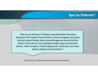 Apa itu Diskresi?
Pasal 1 UU No. 30/2014 tentang Administrasi Pemerintahan
“Keputusan dan/atau Tindakan yang ditetapkan dan/atau
dilakukan oleh Pejabat Pemerintahan untuk mengatasi persoalan
konkret yang dihadapi dalam penyelenggaraan pemerintahan
dalam hal peraturan perundangundangan yang memberikan
pilihan, tidak mengatur, tidak lengkap atau tidak jelas, dan/atau
adanya stagnasi pemerintahan.”
 