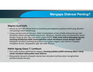 Mengapa Diskresi Penting?
Wapres Jusuf Kalla
• Aturan ini (UU-AP) dibuat karena maraknya penangkapan pejabat publik yang dituduh
menyalahgunakan wewenang.
• Upaya pemberantasan korupsi, tidak membedakan antara tindak pidana korupsi dan
kesalahan dalam pengambilan keputusan. Misalnya: pejabat yang membebaskan tanah
dengan harga di atas nilai jual obyek pajak (NJOP) tidak serta-merta ditangkap karena
memang kondisinya tidak memungkinkan untuk membayar sesuai dengan NJOP.
Kebijakan tersebut memang berpotensi merugikan negara, tapi selama si pejabat
mengikuti aturan, diupayakan agar dia tidak ditahan.
Hakim Agung Gayus T. Lumbuun
• Dari sudut hukum administrasi negara, seorang pejabat publik memang diberi ruang
untuk membuat kekecualian atau diskresi.
• Masyarakat tak perlu khawatir aturan baru tersebut nantinya akan menghambat
pemberantasan korupsi.
 