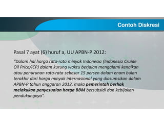Contoh Diskresi
Pasal 7 ayat (6) huruf a, UU APBN-P 2012:
“Dalam hal harga rata-rata minyak Indonesia (Indonesia Cruide
Oil Price/ICP) dalam kurung waktu berjalan mengalami kenaikan
atau penurunan rata-rata sebesar 15 persen dalam enam bulan
terakhir dari harga minyak internasional yang diasumsikan dalam
APBN-P tahun anggaran 2012, maka pemerintah berhak
melakukan penyesuaian harga BBM bersubsidi dan kebijakan
pendukungnya”.
 