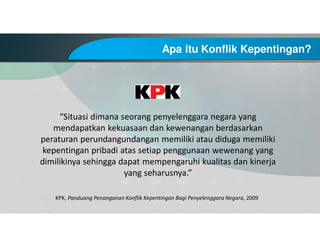 Apa itu Konflik Kepentingan?
KPK, Panduang Penanganan Konflik Kepentingan Bagi Penyelenggara Negara, 2009
“Situasi dimana seorang penyelenggara negara yang
mendapatkan kekuasaan dan kewenangan berdasarkan
peraturan perundangundangan memiliki atau diduga memiliki
kepentingan pribadi atas setiap penggunaan wewenang yang
dimilikinya sehingga dapat mempengaruhi kualitas dan kinerja
yang seharusnya.”
 