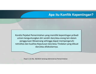 Apa itu Konflik Kepentingan?
Pasal 1 UU No. 30/2014 tentang Administrasi Pemerintahan
Kondisi Pejabat Pemerintahan yang memiliki kepentingan pribadi
untuk menguntungkan diri sendiri dan/atau orang lain dalam
penggunaan Wewenang sehingga dapat mempengaruhi
netralitas dan kualitas Keputusan dan/atau Tindakan yang dibuat
dan/atau dilakukannya.
 