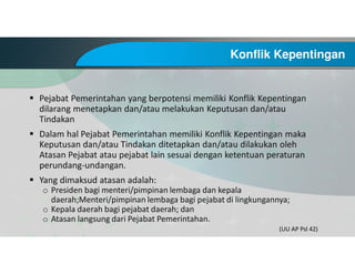 Konflik Kepentingan
Pejabat Pemerintahan yang berpotensi memiliki Konflik Kepentingan
dilarang menetapkan dan/atau melakukan Keputusan dan/atau
Tindakan
Dalam hal Pejabat Pemerintahan memiliki Konflik Kepentingan maka
Keputusan dan/atau Tindakan ditetapkan dan/atau dilakukan oleh
Atasan Pejabat atau pejabat lain sesuai dengan ketentuan peraturan
perundang-undangan.
Yang dimaksud atasan adalah:
o Presiden bagi menteri/pimpinan lembaga dan kepala
daerah;Menteri/pimpinan lembaga bagi pejabat di lingkungannya;
o Kepala daerah bagi pejabat daerah; dan
o Atasan langsung dari Pejabat Pemerintahan.
(UU AP Psl 42)
 