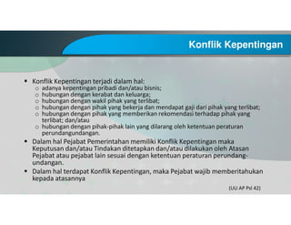 Konflik Kepentingan
Konflik Kepentingan terjadi dalam hal:
o adanya kepentingan pribadi dan/atau bisnis;
o hubungan dengan kerabat dan keluarga;
o hubungan dengan wakil pihak yang terlibat;
o hubungan dengan pihak yang bekerja dan mendapat gaji dari pihak yang terlibat;
o hubungan dengan pihak yang memberikan rekomendasi terhadap pihak yang
terlibat; dan/atau
o hubungan dengan pihak-pihak lain yang dilarang oleh ketentuan peraturan
perundangundangan.
Dalam hal Pejabat Pemerintahan memiliki Konflik Kepentingan maka
Keputusan dan/atau Tindakan ditetapkan dan/atau dilakukan oleh Atasan
Pejabat atau pejabat lain sesuai dengan ketentuan peraturan perundang-
undangan.
Dalam hal terdapat Konflik Kepentingan, maka Pejabat wajib memberitahukan
kepada atasannya
(UU AP Psl 42)
 