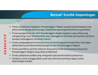 Bentuk2 Konflik Kepentingan
• Proses pembuatan kebijakan Penyelenggara Negara yang berpihak kepada suatu
pihak akibat pengaruh/hubungan dekat/ketergantungan/pemberian gratifikasi;
• Proses pengeluaran ijin oleh Penyelenggara Negara kepada suatu pihak yang
mengandung unsur ketidakadilan atau pelanggaran terhadap persyaratan perijinan
ataupun pelanggaran terhadap hukum;
• Proses pengangkatan/mutasi/promosi personil pegawai berdasarkan hubungan
dekat/balas jasa/rekomendasi/pengaruh dari Penyelenggara Negara;
• Proses pemilihan partner/rekanan kerja pemerintah berdasarkan keputusan
Penyelenggara Negara yang tidak profesional;
• Proses pelayanan publik yang mengarah pada komersialisasi pelayanan;
• Tendensi untuk menggunakan asset dan informasi penting negara untuk
kepentingan pribadi.
EKSEKUTIF
 