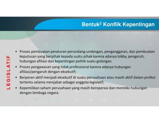 Bentuk2 Konflik Kepentingan
• Proses pembuatan peraturan perundang-undangan, penganggaran, dan pembuatan
keputusan yang berpihak kepada suatu pihak karena adanya lobby, pengaruh,
hubungan afiliasi dan kepentingan politik suatu golongan.
• Proses pengawasan yang tidak professional karena adanya hubungan
afiliasi/pengaruh dengan eksekutif;
• Berperan aktif menjadi eksekutif di suatu perusahaan atau masih aktif dalam profesi
tertentu selama menjabat sebagai anggota legislatif;
• Kepemilikan saham perusahaan yang masih beroperasi dan memiliki hubungan
dengan lembaga negara.
LEGISLATIF
 