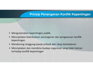 Prinsip Penanganan Konflik Kepentingan
• Mengutamakan kepentingan publik.
• Menciptakan keterbukaan penanganan dan pengawasan konflik
kepentingan.
• Mendorong tanggung-jawab pribadi dan sikap keteladanan
• Menciptakan dan membina budaya organisasi yang tidak toleran
terhadap konflik kepentingan
 
