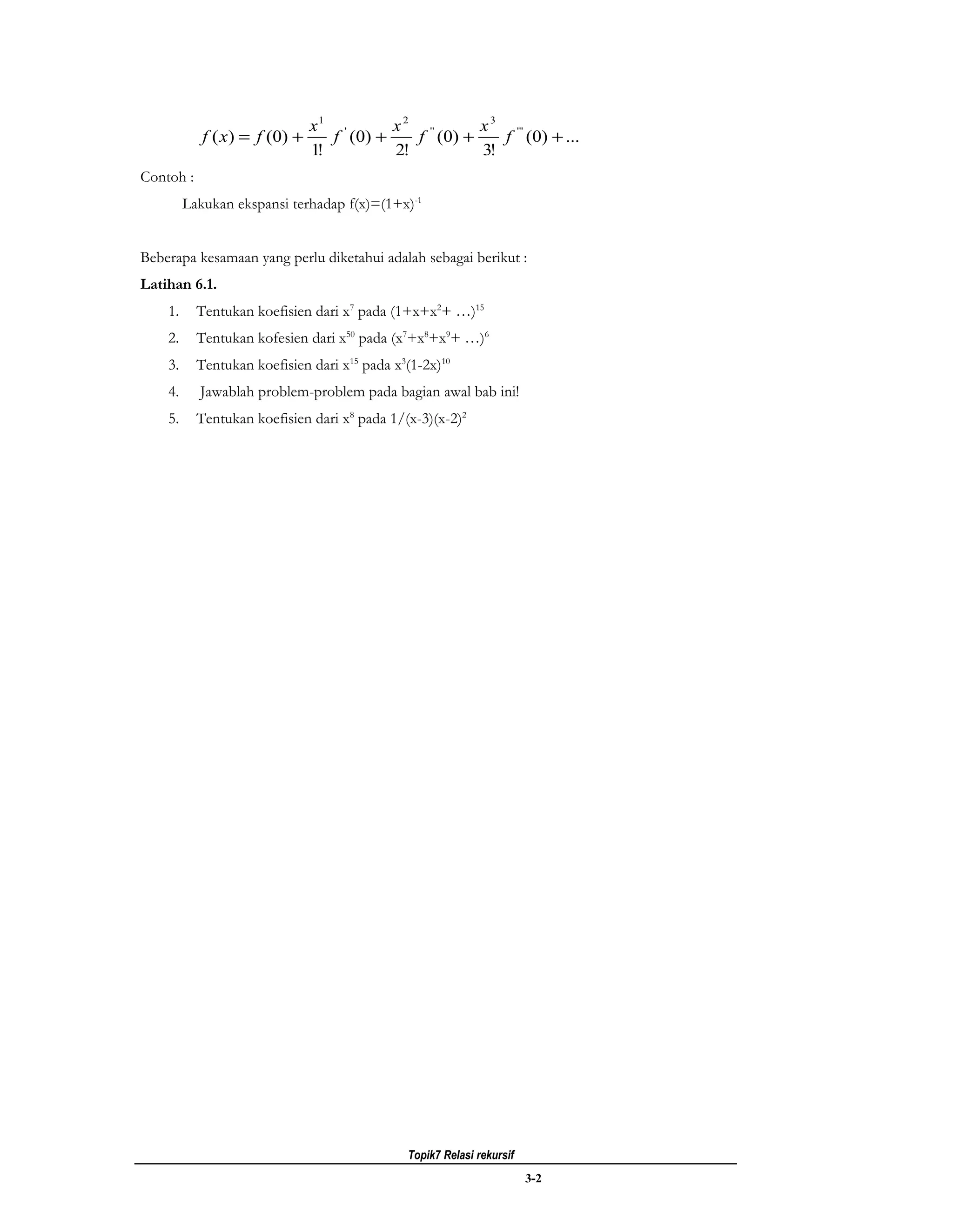 x1 '        x 2 ''      x 3 ' ''
            f ( x ) = f ( 0) +      f ( 0) +    f ( 0) +    f (0) + ...
                                 1!          2!          3!
Contoh :
         Lakukan ekspansi terhadap f(x)=(1+x)-1


Beberapa kesamaan yang perlu diketahui adalah sebagai berikut :
Latihan 6.1.
    1.     Tentukan koefisien dari x7 pada (1+x+x2+ …)15
    2.     Tentukan kofesien dari x50 pada (x7+x8+x9+ …)6
    3.     Tentukan koefisien dari x15 pada x3(1-2x)10
    4.     Jawablah problem-problem pada bagian awal bab ini!
    5.     Tentukan koefisien dari x8 pada 1/(x-3)(x-2)2




                                              Topik7 Relasi rekursif
                                                                       3-2
 