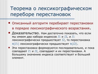 Теорема о лексикографическом
    переборе перестановок
   Описанный алгоритм перебирает перестановки
    в порядке лексикографического возрастания.
   Доказательство. Нам достаточно показать, что если
    мы имеем два набора индексов I1 и I2, и I1
    лексикографически предшествует I2, то перестановка
    π(I1) лексикографически предшествует π(I2).
   Эти перестановки формируются последовательно, и пока
    совпадают I1 и I2, совпадают и их перестановки. А
    большему значению индекса соответствует и больший
    элемент.
 