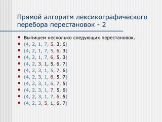 Прямой алгоритм лексикографического
перебора перестановок - 2
   Выпишем несколько следующих перестановок.
   (4, 2, 1, 7, 5, 3, 6)
   (4, 2, 1, 7, 5, 6, 3)
   (4, 2, 1, 7, 6, 5, 3)
   (4, 2, 3, 1, 5, 6, 7)
   (4, 2, 3, 1, 5, 7, 6)
   (4, 2, 3, 1, 6, 5, 7)
   (4, 2, 3, 1, 6, 7, 5)
   (4, 2, 3, 1, 7, 5, 6)
   (4, 2, 3, 1, 7, 6, 5)
   (4, 2, 3, 5, 1, 6, 7)
 