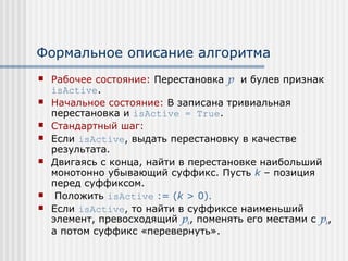 Формальное описание алгоритма
   Рабочее состояние: Перестановка p и булев признак
    isActive.
   Начальное состояние: В записана тривиальная
    перестановка и isActive = True.
   Стандартный шаг:
   Если isActive, выдать перестановку в качестве
    результата.
   Двигаясь с конца, найти в перестановке наибольший
    монотонно убывающий суффикс. Пусть k – позиция
    перед суффиксом.
    Положить isActive := (k > 0).
   Если isActive, то найти в суффиксе наименьший
    элемент, превосходящий pk, поменять его местами с pk,
    а потом суффикс «перевернуть».
 