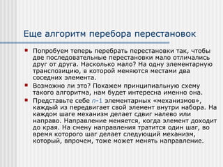 Еще алгоритм перебора перестановок
   Попробуем теперь перебрать перестановки так, чтобы
    две последовательные перестановки мало отличались
    друг от друга. Насколько мало? На одну элементарную
    транспозицию, в которой меняются местами два
    соседних элемента.
   Возможно ли это? Покажем принципиальную схему
    такого алгоритма, нам будет интересна именно она.
   Представьте себе n-1 элементарных «механизмов»,
    каждый из передвигает свой элемент внутри набора. На
    каждом шаге механизм делает сдвиг налево или
    направо. Направление меняется, когда элемент доходит
    до края. На смену направления тратится один шаг, во
    время которого шаг делает следующий механизм,
    который, впрочем, тоже может менять направление.
 