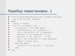 Перебор перестановок. 1
   function ExistsNextPerm(var kCh: integer): Boolean;
     var iV,iP,iVC,iPC: integer;
   begin
     result := False;
     for iV := nV downto 2 do
        if count[iV] < iV-1 then begin
          Inc(count[iV]); iP := pos[iV];
          iPC := iP+dir[iV]; iVC := perm[iPC];
          perm[iP] := iVC; perm[iPC] := iV;
          pos[iVC] := iP; pos[iV]    := iPC;
          kCh := iP; if dir[iV] < 0 then Dec(kCh);
          result := True; exit;
        end else begin
          count[iV] := 0; dir[iV] := - dir[iV];
        end;
   end;
 