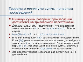 Теорема о минимуме суммы попарных
произведений
   Минимум суммы попарных произведений
    достигается на тривиальной перестановке.
   Доказательство. Предположим, что существуют
    такие два индекса k и r, что ak < ar и bk < br . В этом
    случае
   (ar−ak)(br −bk) > 0, т.е. ar br + ak bk > ar bk + ak br .
   В нашей нумерации {ak} расположены по возрастанию.
    Если {bk} расположены не по возрастанию, то найдется
    такая пара k и r, как сказано выше. Переставив у этой
    пары bk и br , мы уменьшим значение суммы. Значит, в
    оптимальном решении {bk} стоят по возрастанию.
   Эта простая теорема несколько раз встретится нам в
    дальнейшем.
 